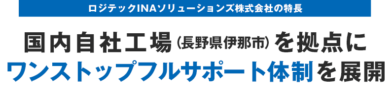 ロジテックINAソリューションズ株式会社の特長 国内自社工場（長野県伊那市）を拠点にワンストップフルサポート体制を展開